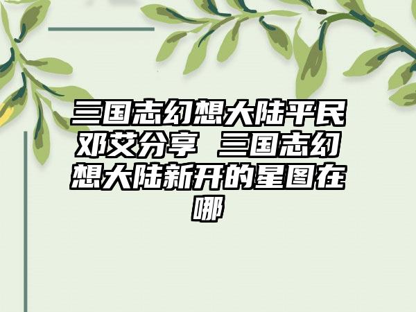 三国志幻想大陆平民邓艾分享 三国志幻想大陆新开的星图在哪