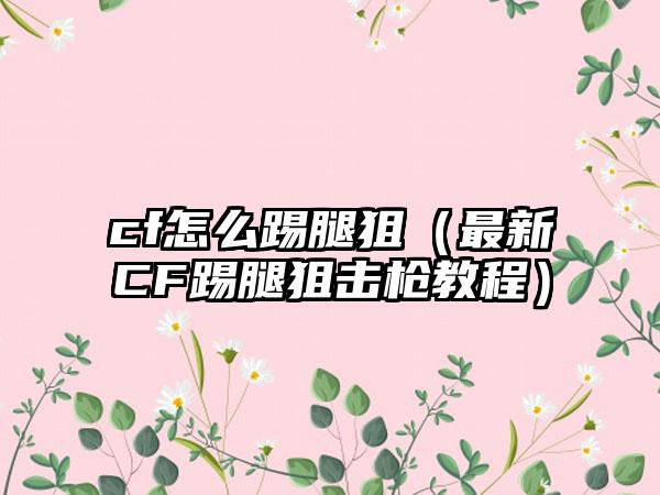 cf怎么踢腿狙（最新CF踢腿狙击枪教程）