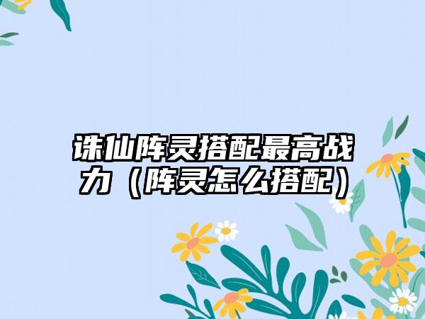 诛仙阵灵搭配最高战力（阵灵怎么搭配）