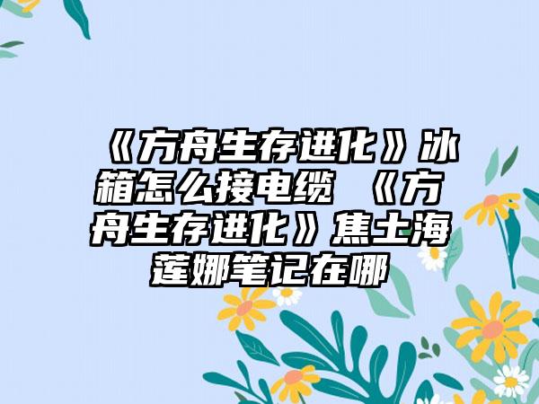 《方舟生存进化》冰箱怎么接电缆 《方舟生存进化》焦土海莲娜笔记在哪