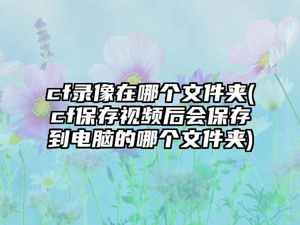 cf录像在哪个文件夹(cf保存视频后会保存到电脑的哪个文件夹)