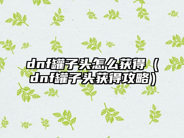 dnf罐子头怎么获得（dnf罐子头获得攻略）