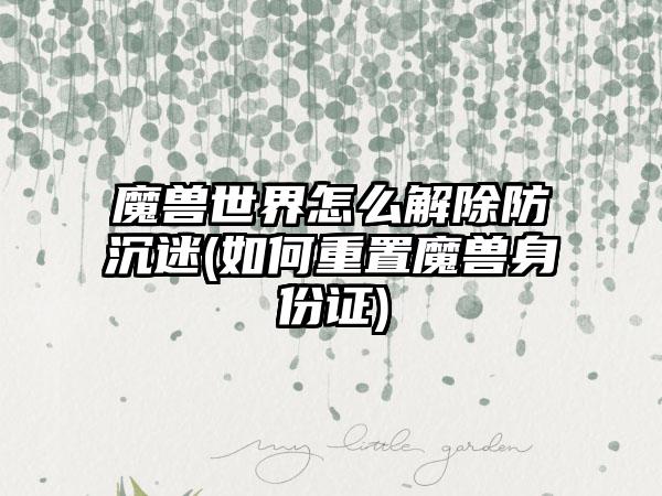 魔兽世界怎么解除防沉迷(如何重置魔兽身份证)