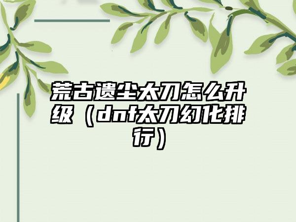 荒古遗尘太刀怎么升级（dnf太刀幻化排行）