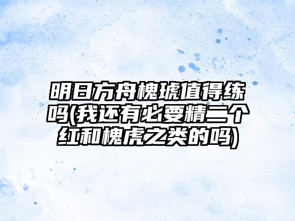 明日方舟槐琥值得练吗(我还有必要精二个红和槐虎之类的吗)