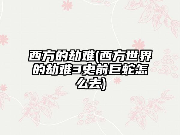 西方的劫难(西方世界的劫难3史前巨蛇怎么去)