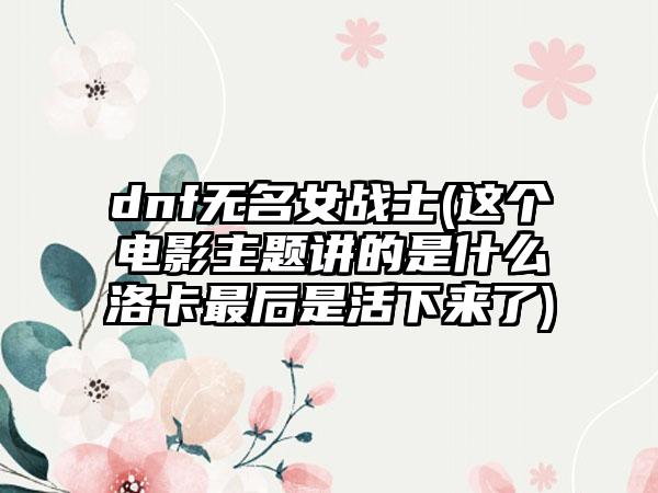 dnf无名女战士(这个电影主题讲的是什么洛卡最后是活下来了)