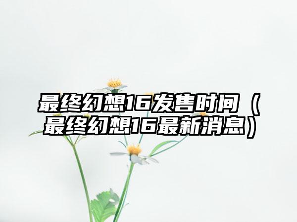 最终幻想16发售时间（最终幻想16最新消息）