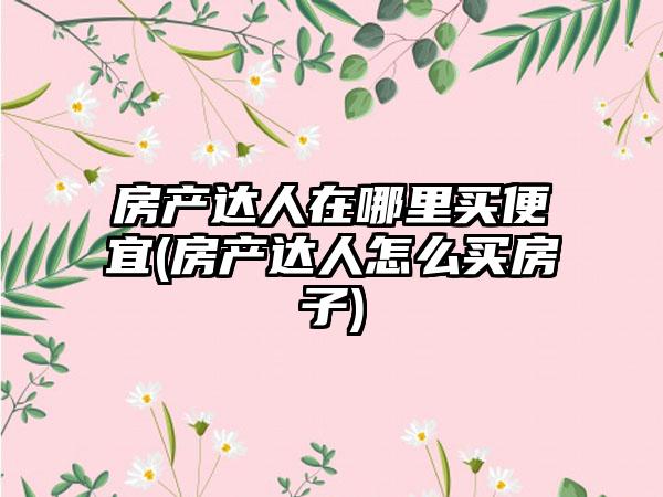 房产达人在哪里买便宜(房产达人怎么买房子)