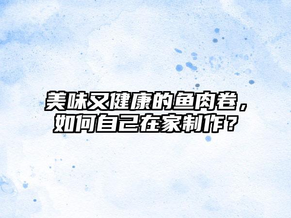 美味又健康的鱼肉卷，如何自己在家制作？