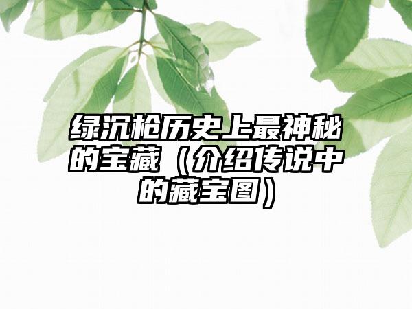 绿沉枪历史上最神秘的宝藏（介绍传说中的藏宝图）