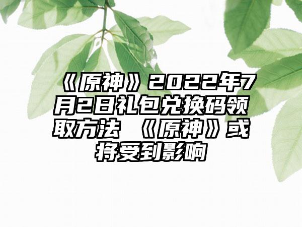 《原神》2022年7月2日礼包兑换码领取方法 《原神》或将受到影响