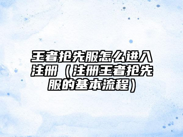 王者抢先服怎么进入注册（注册王者抢先服的基本流程）