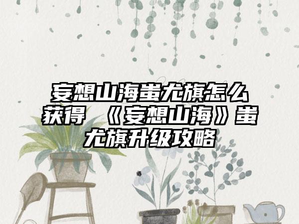 妄想山海蚩尤旗怎么获得 《妄想山海》蚩尤旗升级攻略