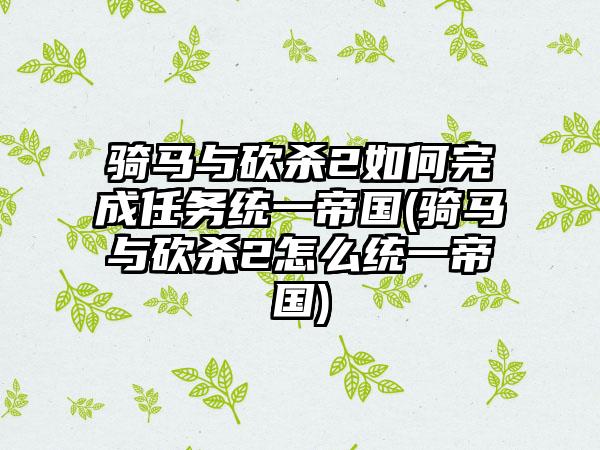 骑马与砍杀2如何完成任务统一帝国(骑马与砍杀2怎么统一帝国)