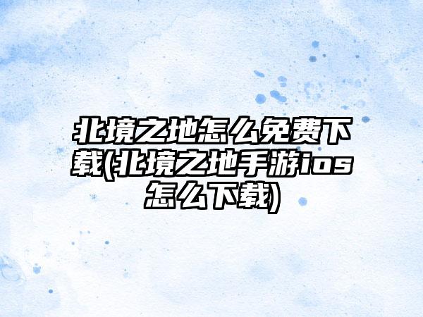 北境之地怎么免费下载(北境之地手游ios怎么下载)