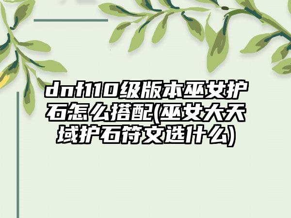 dnf110级版本巫女护石怎么搭配(巫女大天域护石符文选什么)
