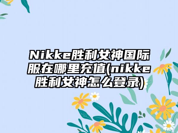 Nikke胜利女神国际服在哪里充值(nikke胜利女神怎么登录)