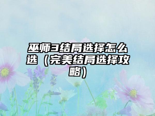 巫师3结局选择怎么选（完美结局选择攻略）