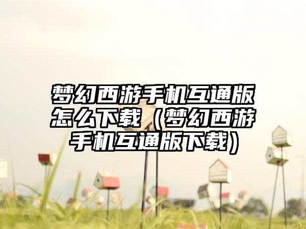 梦幻西游手机互通版怎么下载（梦幻西游手机互通版下载）