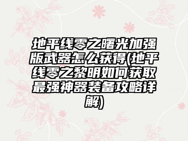 地平线零之曙光加强版武器怎么获得(地平线零之黎明如何获取最强神器装备攻略详解)