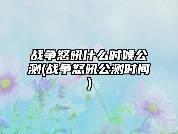 战争怒吼什么时候公测(战争怒吼公测时间)