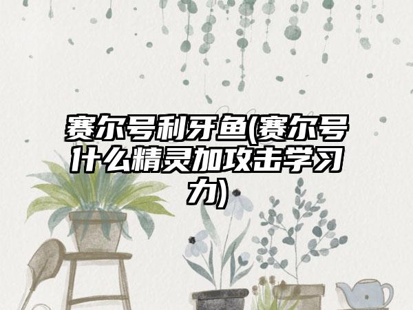 赛尔号利牙鱼(赛尔号什么精灵加攻击学习力)