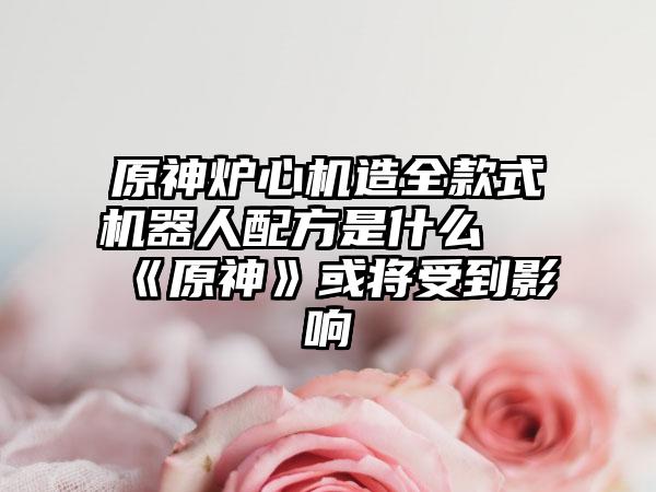 原神炉心机造全款式机器人配方是什么 《原神》或将受到影响