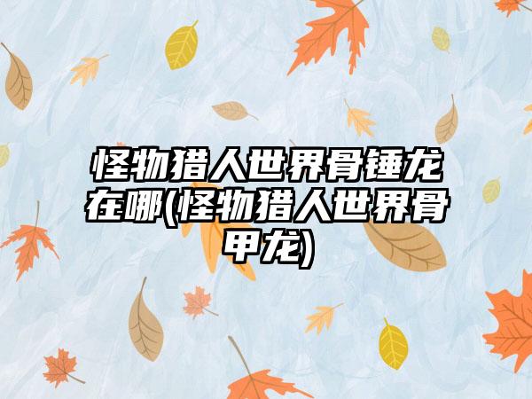 怪物猎人世界骨锤龙在哪(怪物猎人世界骨甲龙)