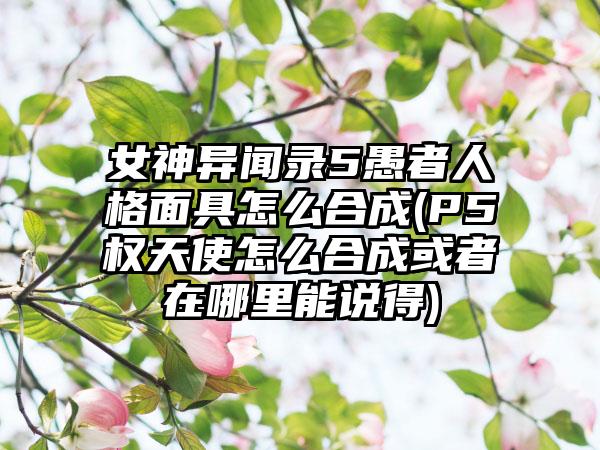 女神异闻录5愚者人格面具怎么合成(P5权天使怎么合成或者在哪里能说得)
