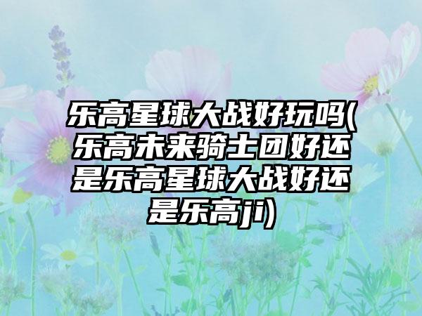 乐高星球大战好玩吗(乐高未来骑士团好还是乐高星球大战好还是乐高ji)
