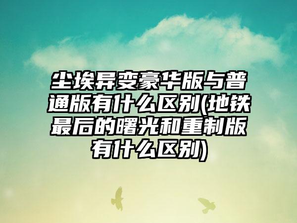 尘埃异变豪华版与普通版有什么区别(地铁最后的曙光和重制版有什么区别)