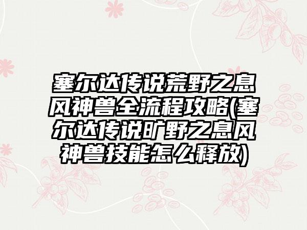 塞尔达传说荒野之息风神兽全流程攻略(塞尔达传说旷野之息风神兽技能怎么释放)
