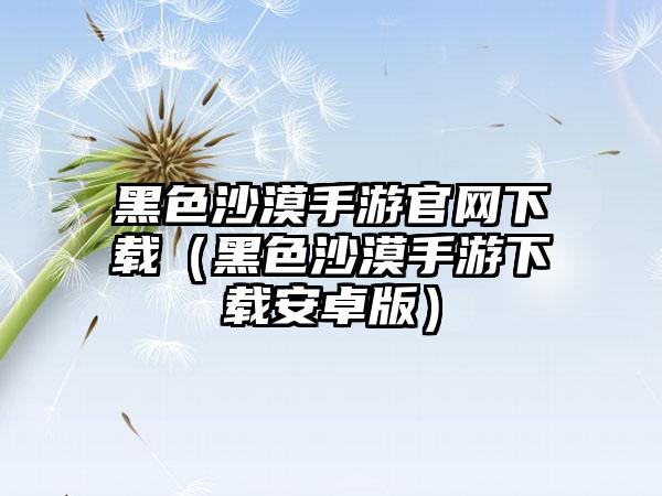 黑色沙漠手游官网下载（黑色沙漠手游下载安卓版）