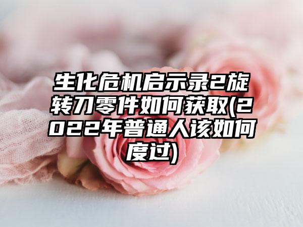 生化危机启示录2旋转刀零件如何获取(2022年普通人该如何度过)
