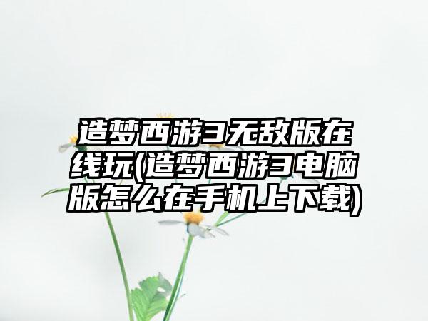 造梦西游3无敌版在线玩(造梦西游3电脑版怎么在手机上下载)
