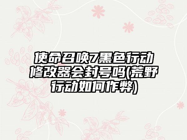 使命召唤7黑色行动修改器会封号吗(荒野行动如何作弊)