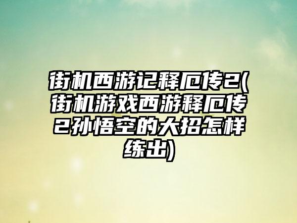 街机西游记释厄传2(街机游戏西游释厄传2孙悟空的大招怎样练出)