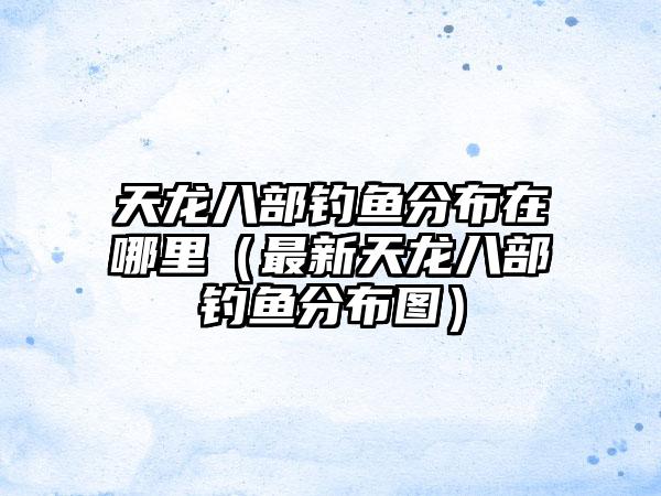 天龙八部钓鱼分布在哪里（最新天龙八部钓鱼分布图）
