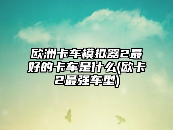 欧洲卡车模拟器2最好的卡车是什么(欧卡2最强车型)