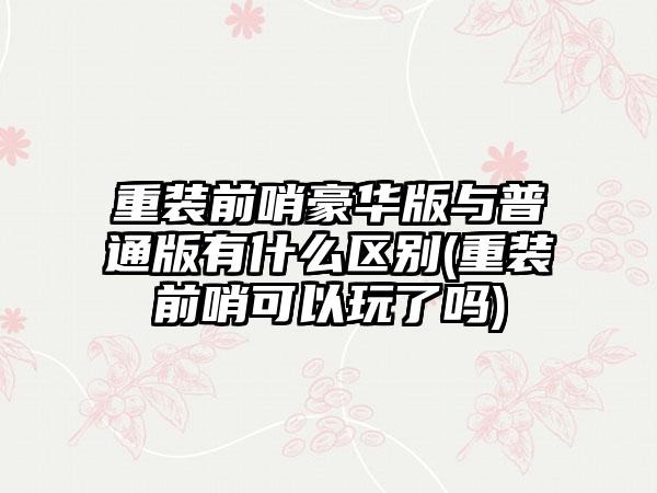 重装前哨豪华版与普通版有什么区别(重装前哨可以玩了吗)
