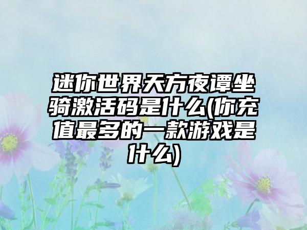 迷你世界天方夜谭坐骑激活码是什么(你充值最多的一款游戏是什么)