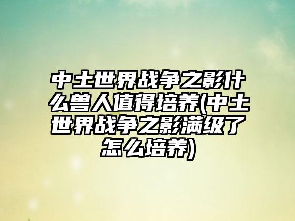 中土世界战争之影什么兽人值得培养(中土世界战争之影满级了怎么培养)