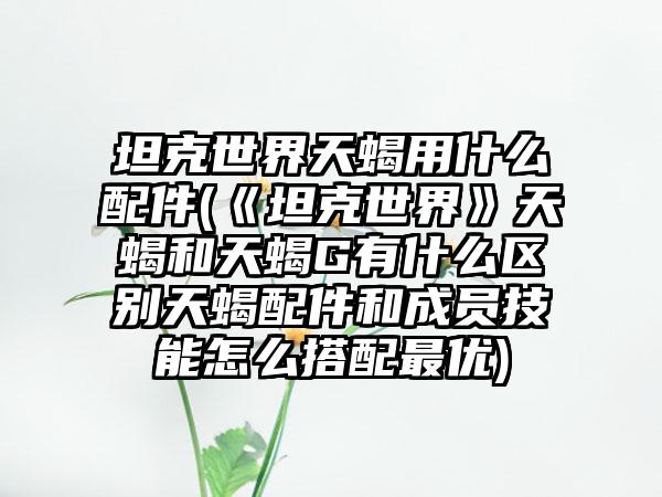 坦克世界天蝎用什么配件(《坦克世界》天蝎和天蝎G有什么区别天蝎配件和成员技能怎么搭配最优)