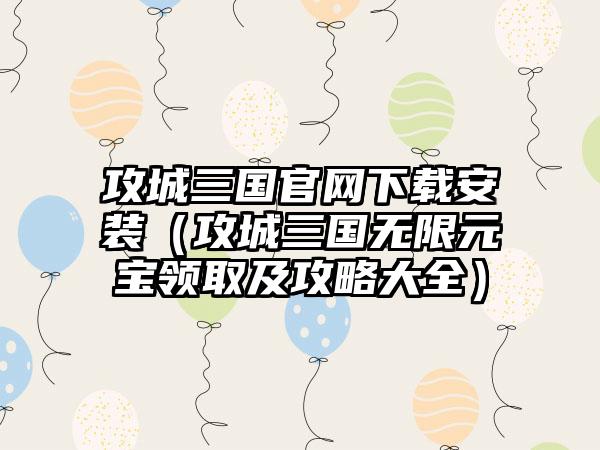 攻城三国官网下载安装（攻城三国无限元宝领取及攻略大全）