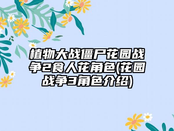 植物大战僵尸花园战争2食人花角色(花园战争3角色介绍)