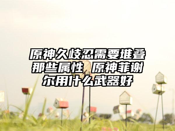 原神久歧忍需要堆叠那些属性 原神菲谢尔用什么武器好
