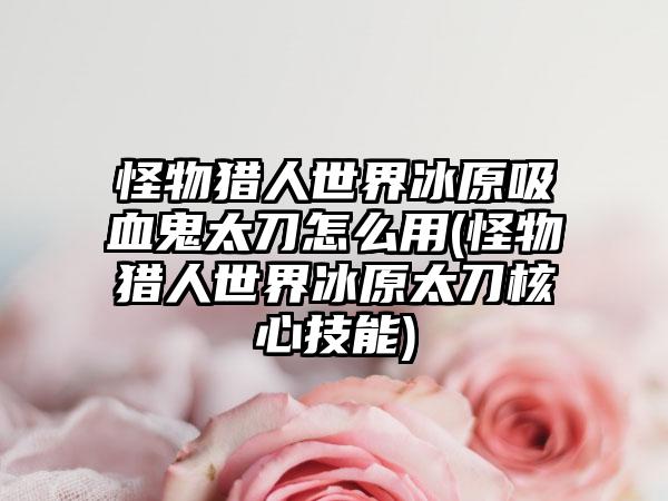 怪物猎人世界冰原吸血鬼太刀怎么用(怪物猎人世界冰原太刀核心技能)