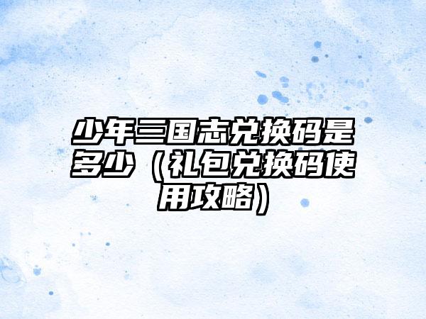 少年三国志兑换码是多少（礼包兑换码使用攻略）