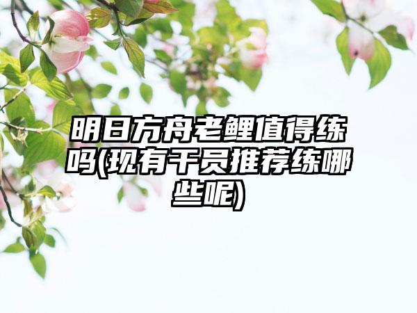 明日方舟老鲤值得练吗(现有干员推荐练哪些呢)